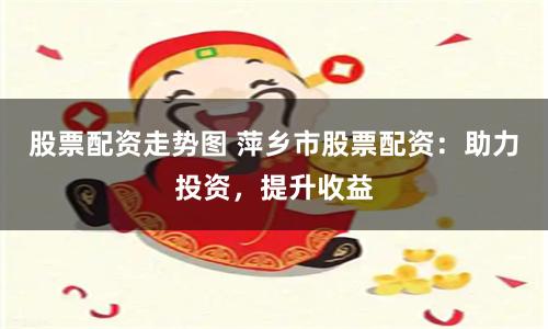 股票配资走势图 萍乡市股票配资：助力投资，提升收益