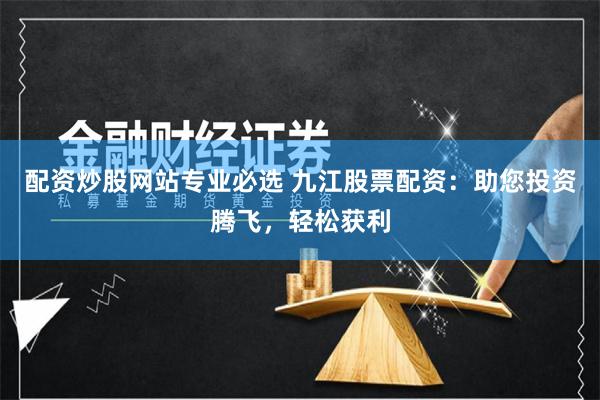 配资炒股网站专业必选 九江股票配资：助您投资腾飞，轻松获利