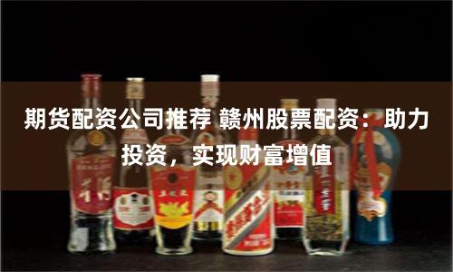 期货配资公司推荐 赣州股票配资：助力投资，实现财富增值