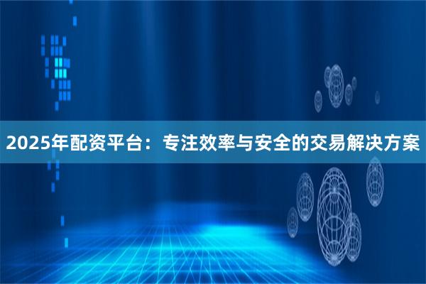 2025年配资平台：专注效率与安全的交易解决方案