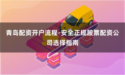 青岛配资开户流程-安全正规股票配资公司选择指南