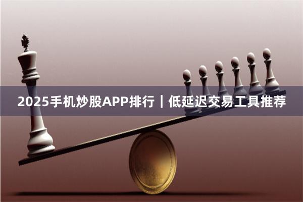 2025手机炒股APP排行｜低延迟交易工具推荐