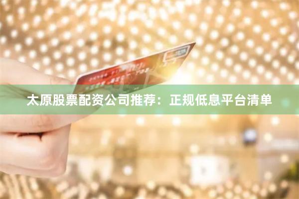 太原股票配资公司推荐：正规低息平台清单