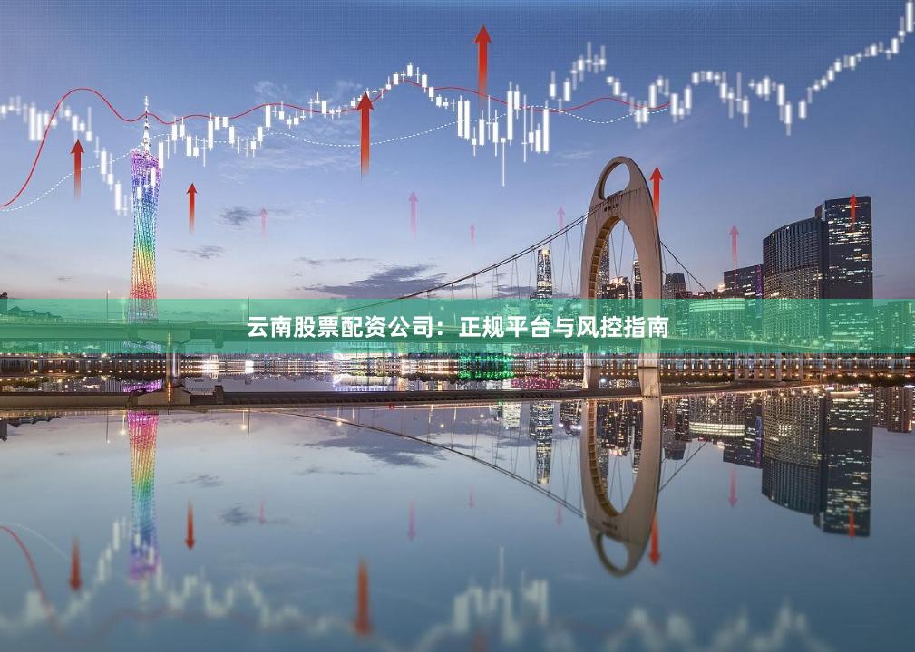 云南股票配资公司：正规平台与风控指南