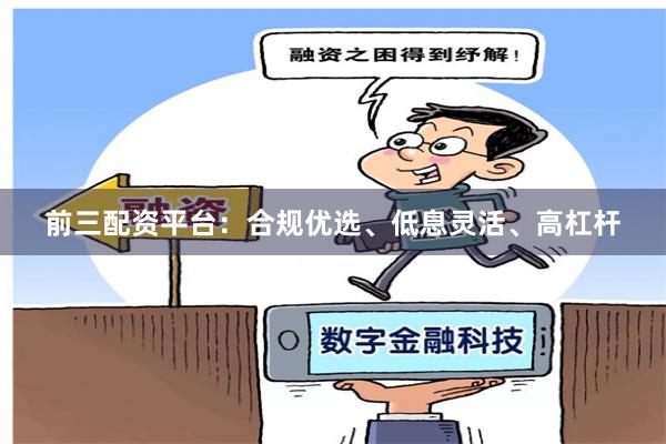 前三配资平台：合规优选、低息灵活、高杠杆